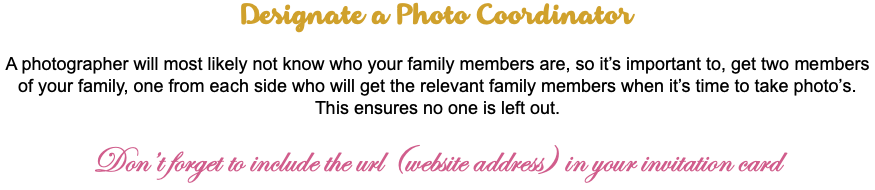 Designate a Photo Coordinator A photographer will most likely not know who your family members are, so it’s important to, get two members of your family, one from each side who will get the relevant family members when it’s time to take photo’s. This ensures no one is left out. Don’t forget to include the url (website address) in your invitation card