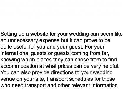 Setup A Simple Website Prior to Sending Your Invitation Cards Setting up a website for your wedding can seem like an unnecessary expense but it can prove to be quite useful for you and your guest. For your international guests or guests coming from far, knowing which places they can chose from to find accommodation at what prices can be very helpful. You can also provide directions to your wedding venue on your site, transport schedules for those who need transport and other relevant information. 